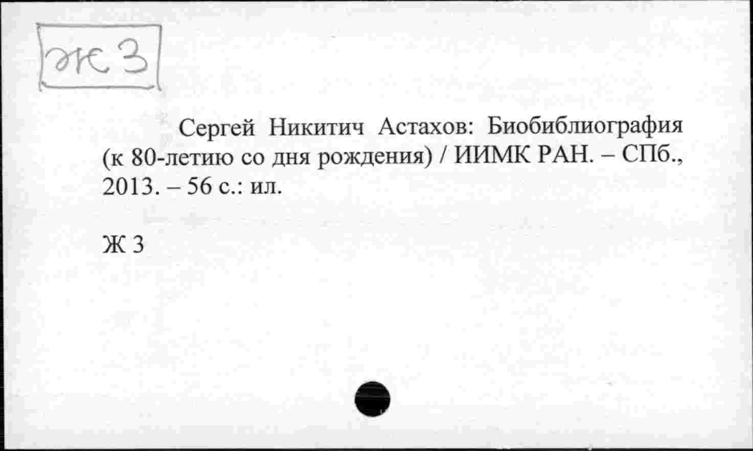 ﻿Сергей Никитич Астахов: Биобиблиография (к 80-летию со дня рождения) / ИИМК РАН. - СПб., 2013. - 56 с.: ил.
ЖЗ